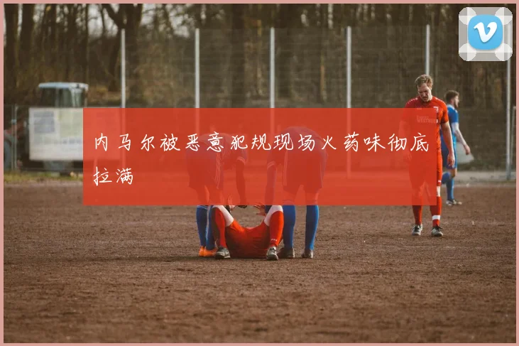 内马尔被恶意犯规现场火药味彻底拉满